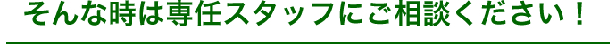 そんな時は専任のスタッフにご相談ください。